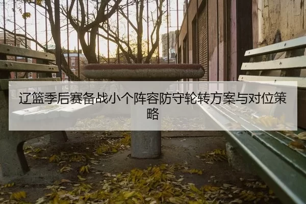 辽篮季后赛备战小个阵容防守轮转方案与对位策略