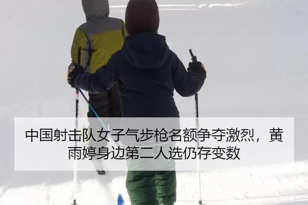 中国射击队女子气步枪名额争夺激烈，黄雨婷身边第二人选仍存变数